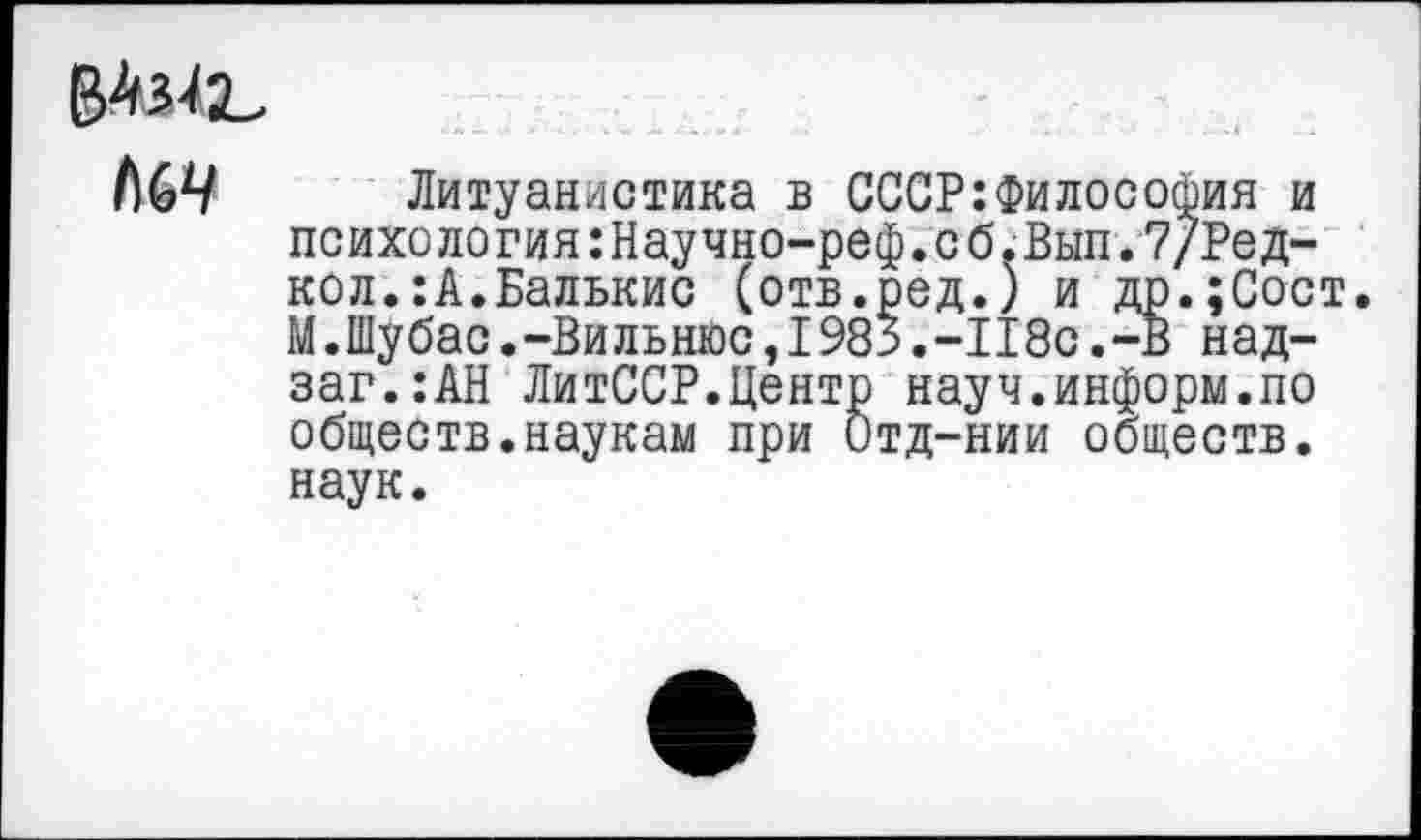 ﻿Л69 Литуанистика в СССР:Философия и психология:Научно—реф.сб.Вып.7/Ред— кол.:А.Балькис (отв.ред.) и др.;Сост. М.Шубас.-Вильнюс,1983.-118с.-В над-заг.:АН ЛитССР.Центр науч.информ.по обществ.наукам при Отд-нии обществ, наук.